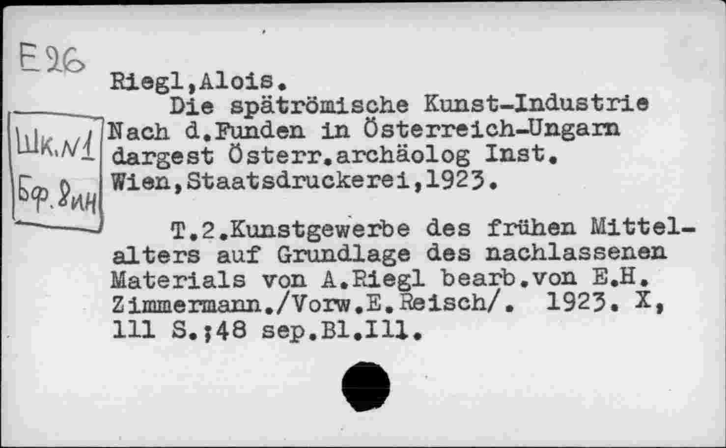 ﻿Eî&
Шк./4
Riegl,Alois.
Die spätrömische Kunst-Industrie Nach d.Funden in Österreich-Ungarn dargest Österr.archäolog Inst. Wien,Staatsdruckerei,1925.
T.2.Kunstgewerbe des frühen Mittelalters auf Grundlage des nachlassenen Materials von A.Riegl bearb.von E.H. Zimmermann./Vorw.E.Reisch/. 1925. X, 111 S.j48 sep.Bl.Ill.